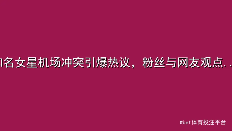 知名女星机场冲突引爆热议，粉丝与网友观点对立